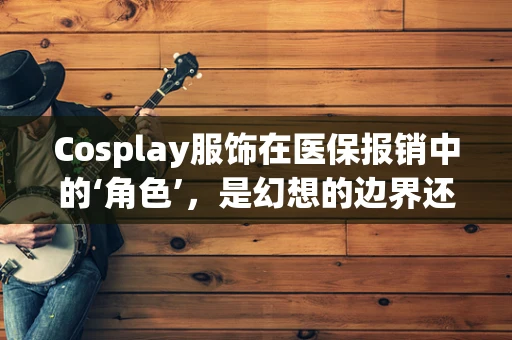 Cosplay服饰在医保报销中的‘角色’，是幻想的边界还是现实的挑战？