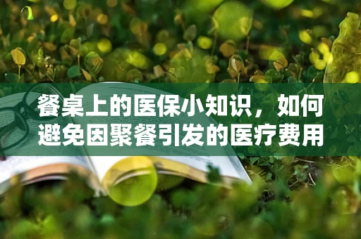 餐桌上的医保小知识，如何避免因聚餐引发的医疗费用风险？