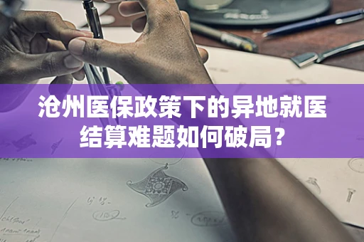 沧州医保政策下的异地就医结算难题如何破局？