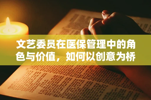 文艺委员在医保管理中的角色与价值，如何以创意为桥，促进医患和谐？