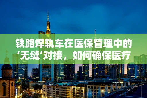 铁路焊轨车在医保管理中的‘无缝’对接，如何确保医疗设备维修费用合规？