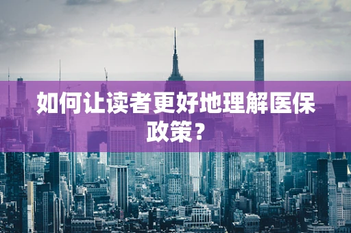 如何让读者更好地理解医保政策？