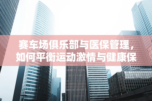 赛车场俱乐部与医保管理，如何平衡运动激情与健康保障？