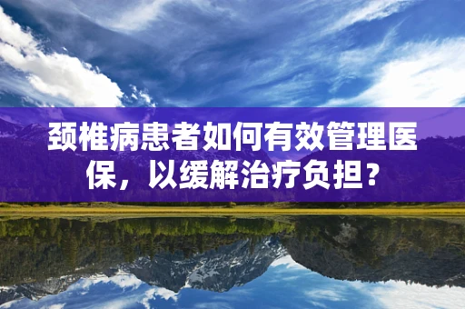 颈椎病患者如何有效管理医保，以缓解治疗负担？