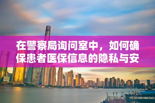 在警察局询问室中，如何确保患者医保信息的隐私与安全？