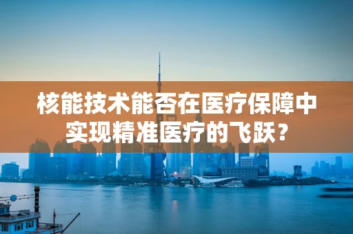 核能技术能否在医疗保障中实现精准医疗的飞跃？