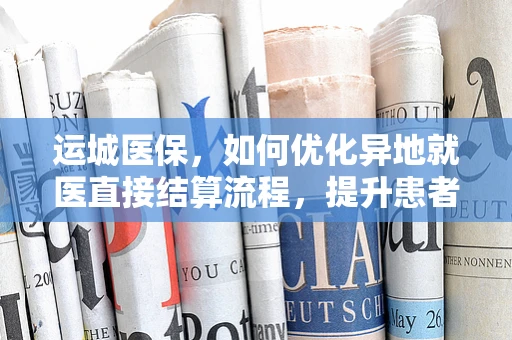 运城医保，如何优化异地就医直接结算流程，提升患者体验？