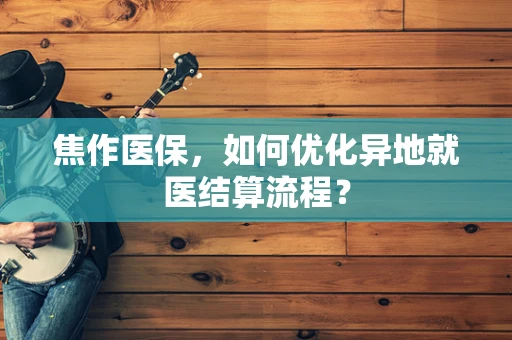 焦作医保，如何优化异地就医结算流程？