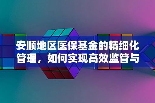 安顺地区医保基金的精细化管理，如何实现高效监管与合理使用？
