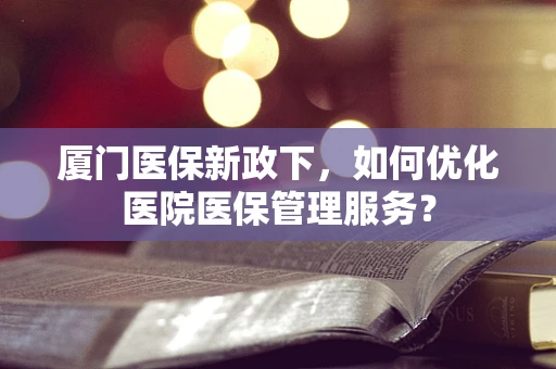厦门医保新政下，如何优化医院医保管理服务？
