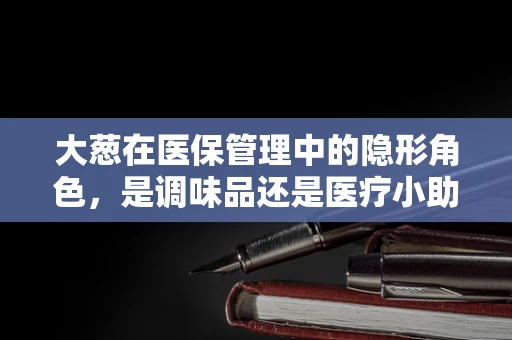 大葱在医保管理中的隐形角色，是调味品还是医疗小助手？