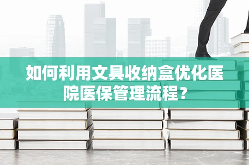 如何利用文具收纳盒优化医院医保管理流程？