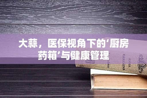 大蒜，医保视角下的‘厨房药箱’与健康管理