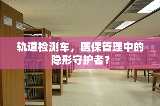 轨道检测车，医保管理中的隐形守护者？