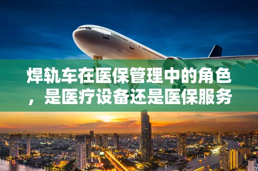 焊轨车在医保管理中的角色，是医疗设备还是医保服务工具？