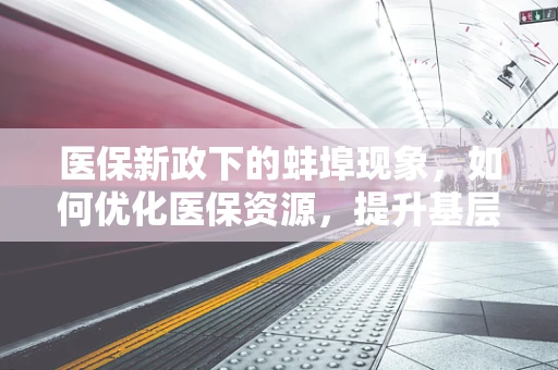 医保新政下的蚌埠现象，如何优化医保资源，提升基层医疗服务效率？