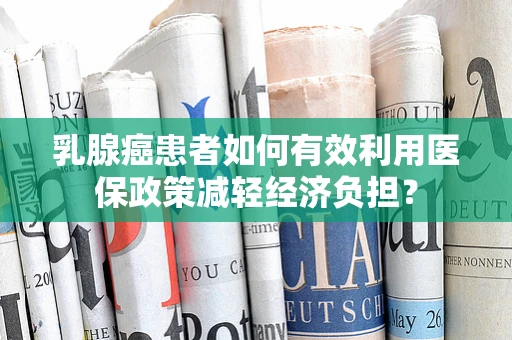 乳腺癌患者如何有效利用医保政策减轻经济负担？