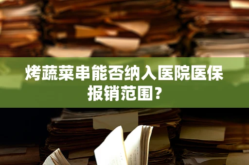 烤蔬菜串能否纳入医院医保报销范围？
