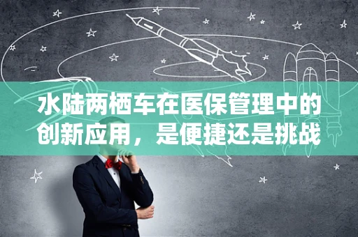 水陆两栖车在医保管理中的创新应用，是便捷还是挑战？