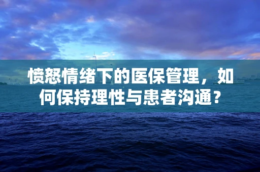 愤怒情绪下的医保管理，如何保持理性与患者沟通？