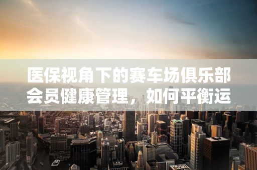 医保视角下的赛车场俱乐部会员健康管理，如何平衡运动激情与医疗保障？