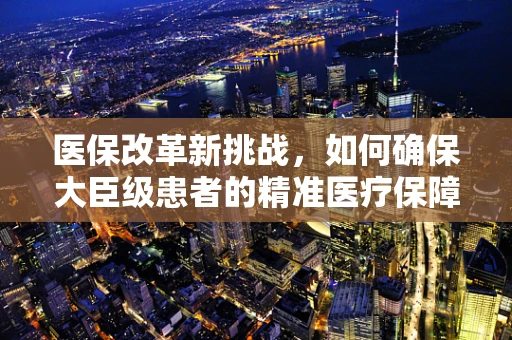 医保改革新挑战，如何确保大臣级患者的精准医疗保障？