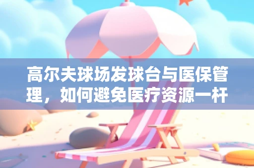 高尔夫球场发球台与医保管理，如何避免医疗资源一杆进洞？