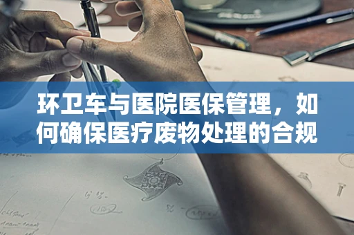 环卫车与医院医保管理，如何确保医疗废物处理的合规与安全？