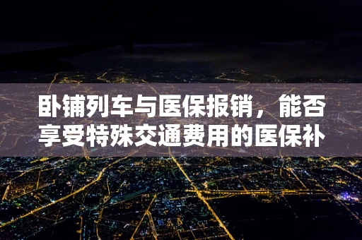 卧铺列车与医保报销，能否享受特殊交通费用的医保补助？