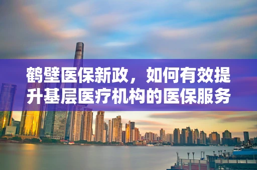 鹤壁医保新政，如何有效提升基层医疗机构的医保服务水平？