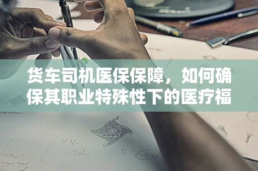 货车司机医保保障，如何确保其职业特殊性下的医疗福利？