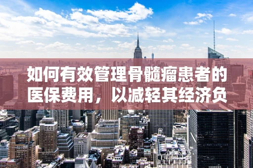 如何有效管理骨髓瘤患者的医保费用，以减轻其经济负担？