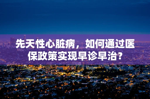 先天性心脏病，如何通过医保政策实现早诊早治？