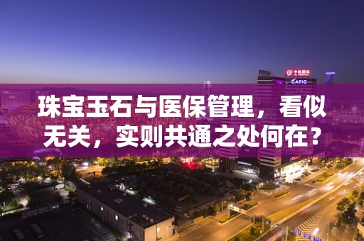 珠宝玉石与医保管理，看似无关，实则共通之处何在？