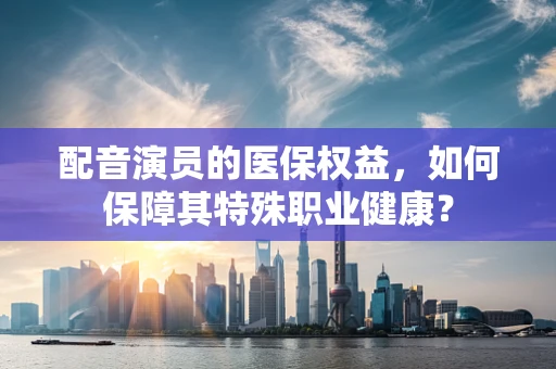 配音演员的医保权益，如何保障其特殊职业健康？