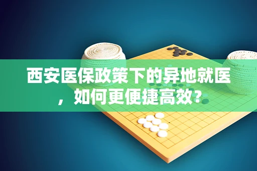 西安医保政策下的异地就医，如何更便捷高效？