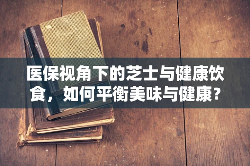 医保视角下的芝士与健康饮食，如何平衡美味与健康？
