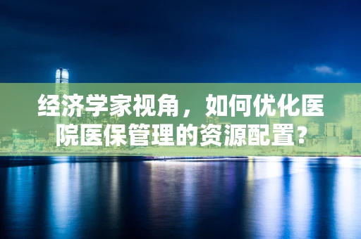 经济学家视角，如何优化医院医保管理的资源配置？