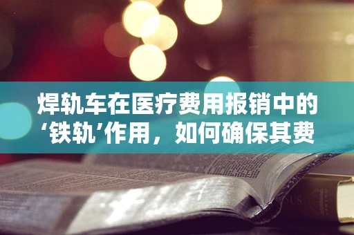 焊轨车在医疗费用报销中的‘铁轨’作用，如何确保其费用被准确纳入医保？