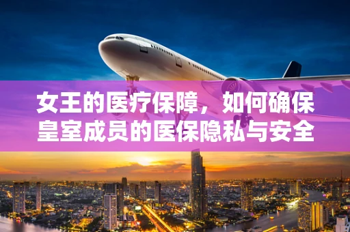 女王的医疗保障，如何确保皇室成员的医保隐私与安全？
