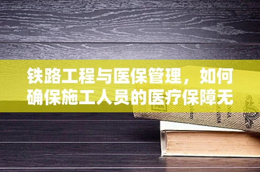 铁路工程与医保管理，如何确保施工人员的医疗保障无缝衔接？