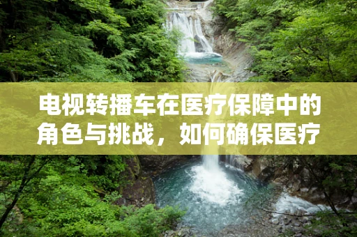 电视转播车在医疗保障中的角色与挑战，如何确保医疗信息的安全传输？