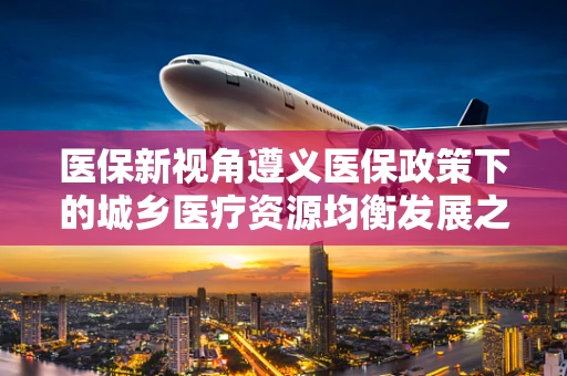 医保新视角遵义医保政策下的城乡医疗资源均衡发展之路
