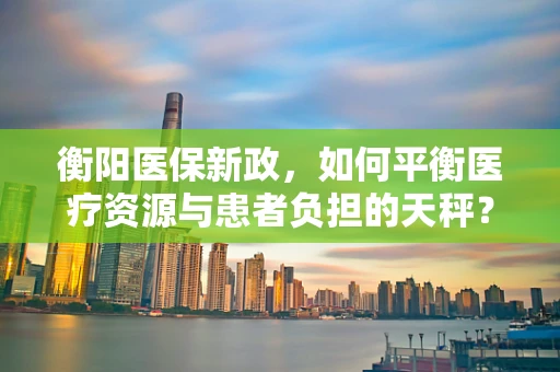 衡阳医保新政，如何平衡医疗资源与患者负担的天秤？