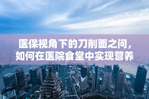 医保视角下的刀削面之问，如何在医院食堂中实现营养与经济的平衡？