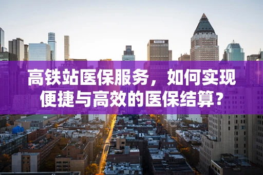 高铁站医保服务，如何实现便捷与高效的医保结算？