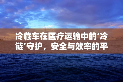 冷藏车在医疗运输中的‘冷链’守护，安全与效率的平衡点在哪里？