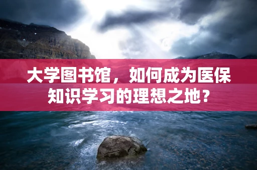 大学图书馆，如何成为医保知识学习的理想之地？
