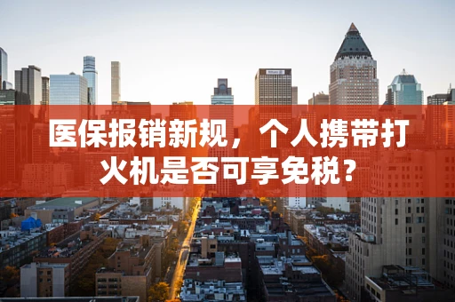 医保报销新规，个人携带打火机是否可享免税？