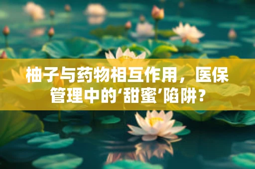 柚子与药物相互作用，医保管理中的‘甜蜜’陷阱？